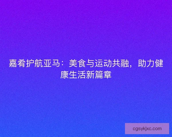 嘉肴护航亚马:美食与运动共融,助力健康生活新篇章 嘉肴护航亚马:美食与运动共融,助力健康生活新篇章