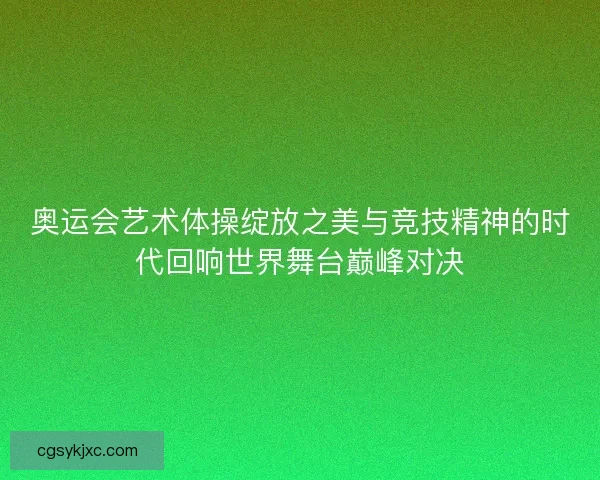 奥运会艺术体操绽放之美与竞技精神的时代回响世界舞台巅峰对决 奥运会艺术体操绽放之美与竞技精神的时代回响世界舞台巅峰对决