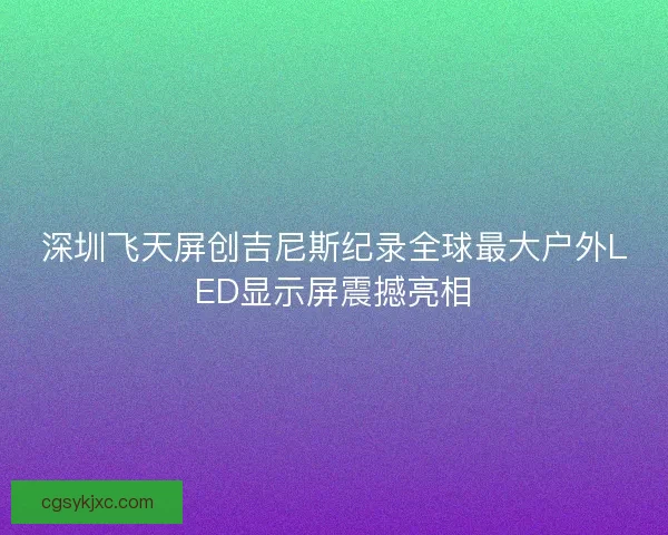 深圳飞天屏创吉尼斯纪录全球最大户外LED显示屏震撼亮相