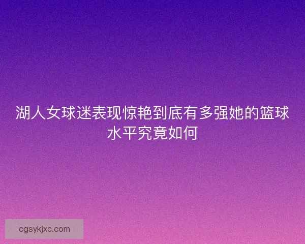 湖人女球迷表现惊艳到底有多强她的篮球水平究竟如何 湖人女球迷表现惊艳到底有多强她的篮球水平究竟如何