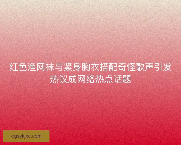 红色渔网袜与紧身胸衣搭配奇怪歌声引发热议成网络热点话题