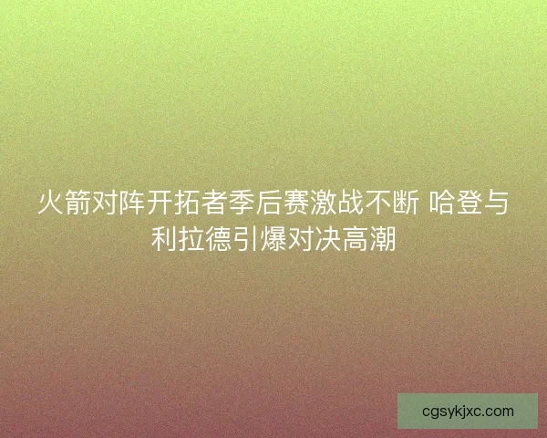 火箭对阵开拓者季后赛激战不断 哈登与利拉德引爆对决高潮 火箭对阵开拓者季后赛激战不断 哈登与利拉德引爆对决高潮