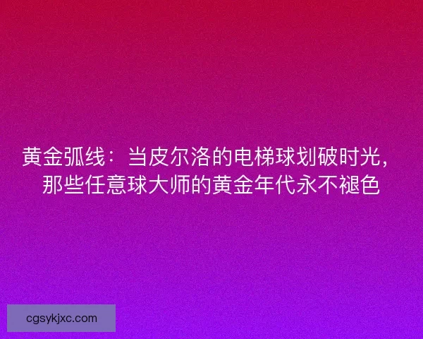 黄金弧线：当皮尔洛的电梯球划破时光，那些任意球大师的黄金年代永不褪色