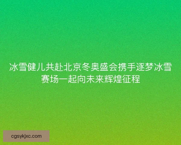 冰雪健儿共赴北京冬奥盛会携手逐梦冰雪赛场一起向未来辉煌征程