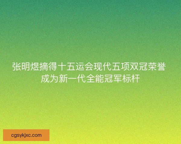 张明煜摘得十五运会现代五项双冠荣誉 成为新一代全能冠军标杆