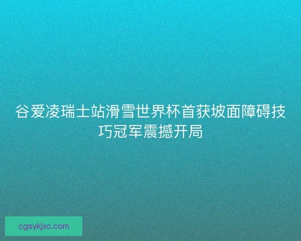 谷爱凌瑞士站滑雪世界杯首获坡面障碍技巧冠军震撼开局