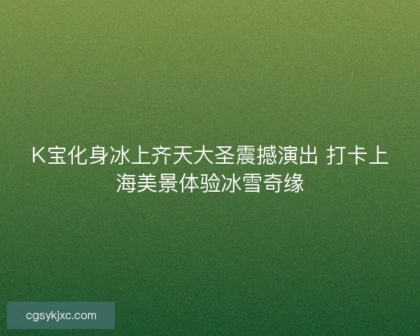 K宝化身冰上齐天大圣震撼演出 打卡上海美景体验冰雪奇缘