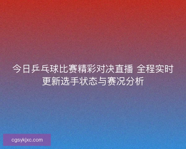 今日乒乓球比赛精彩对决直播 全程实时更新选手状态与赛况分析