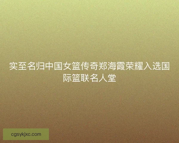 实至名归中国女篮传奇郑海霞荣耀入选国际篮联名人堂