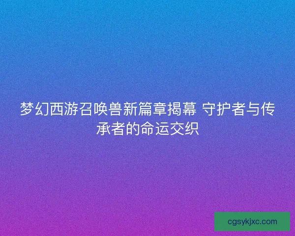 梦幻西游召唤兽新篇章揭幕 守护者与传承者的命运交织