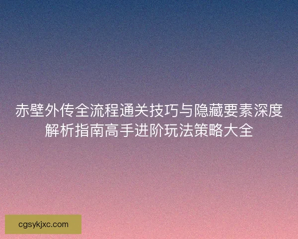 赤壁外传全流程通关技巧与隐藏要素深度解析指南高手进阶玩法策略大全 赤壁外传全流程通关技巧与隐藏要素深度解析指南高手进阶玩法策略大全