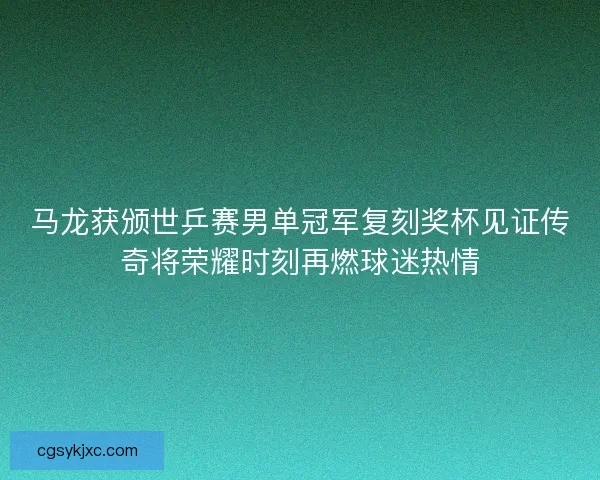 马龙获颁世乒赛男单冠军复刻奖杯见证传奇将荣耀时刻再燃球迷热情