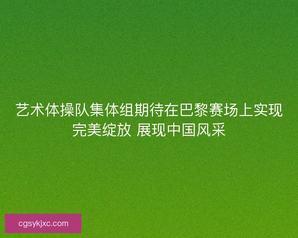 艺术体操队集体组期待在巴黎赛场上实现完美绽放 展现中国风采 艺术体操队集体组期待在巴黎赛场上实现完美绽放 展现中国风采