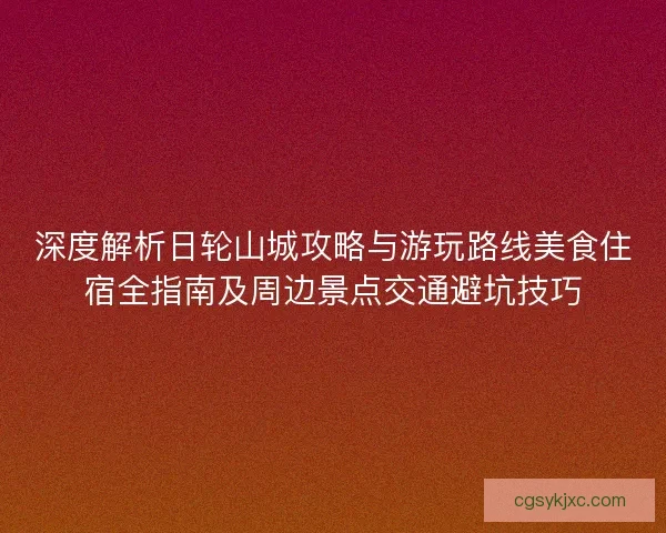 深度解析日轮山城攻略与游玩路线美食住宿全指南及周边景点交通避坑技巧 深度解析日轮山城攻略与游玩路线美食住宿全指南及周边景点交通避坑技巧