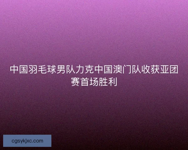 中国羽毛球男队力克中国澳门队收获亚团赛首场胜利