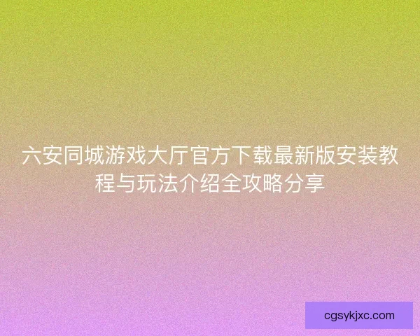 六安同城游戏大厅官方下载最新版安装教程与玩法介绍全攻略分享 六安同城游戏大厅官方下载最新版安装教程与玩法介绍全攻略分享