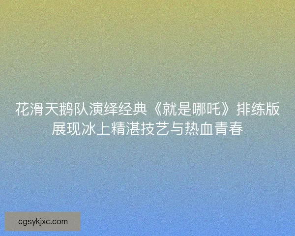 花滑天鹅队演绎经典《就是哪吒》排练版展现冰上精湛技艺与热血青春 花滑天鹅队演绎经典《就是哪吒》排练版展现冰上精湛技艺与热血青春