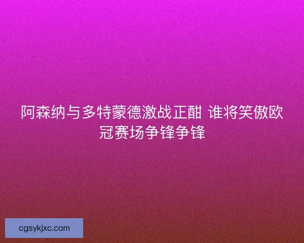 阿森纳与多特蒙德激战正酣 谁将笑傲欧冠赛场争锋争锋 阿森纳与多特蒙德激战正酣 谁将笑傲欧冠赛场争锋争锋