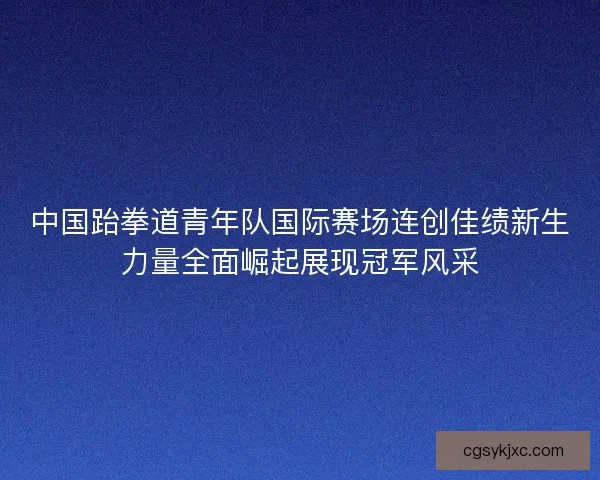 中国跆拳道青年队国际赛场连创佳绩新生力量全面崛起展现冠军风采