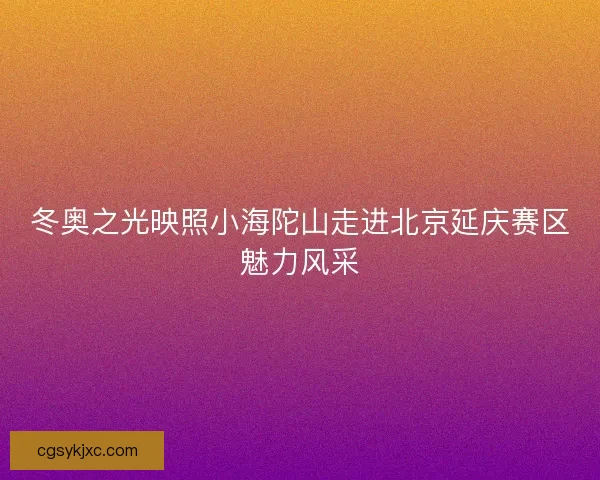 冬奥之光映照小海陀山走进北京延庆赛区魅力风采
