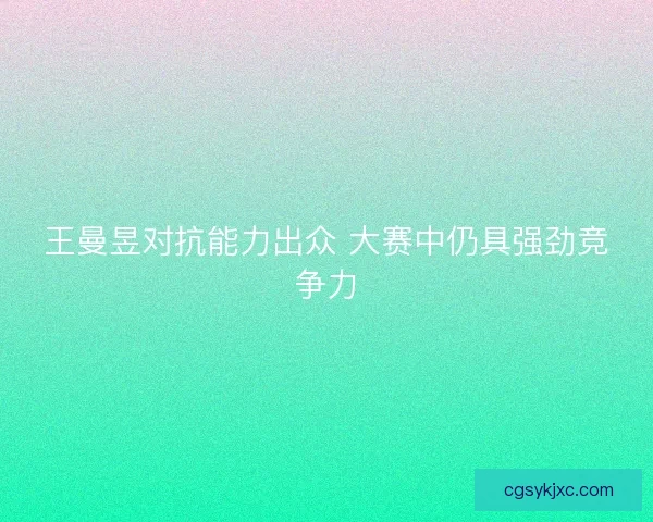 王曼昱对抗能力出众 大赛中仍具强劲竞争力 王曼昱对抗能力出众 大赛中仍具强劲竞争力