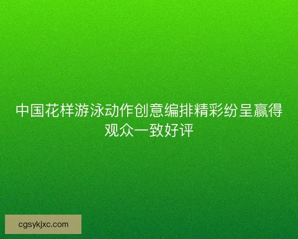 中国花样游泳动作创意编排精彩纷呈赢得观众一致好评