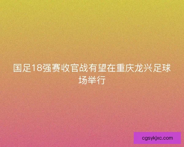 国足18强赛收官战有望在重庆龙兴足球场举行