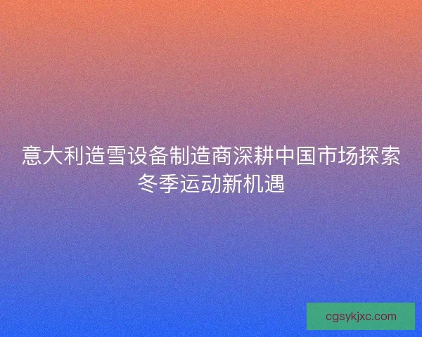 意大利造雪设备制造商深耕中国市场探索冬季运动新机遇